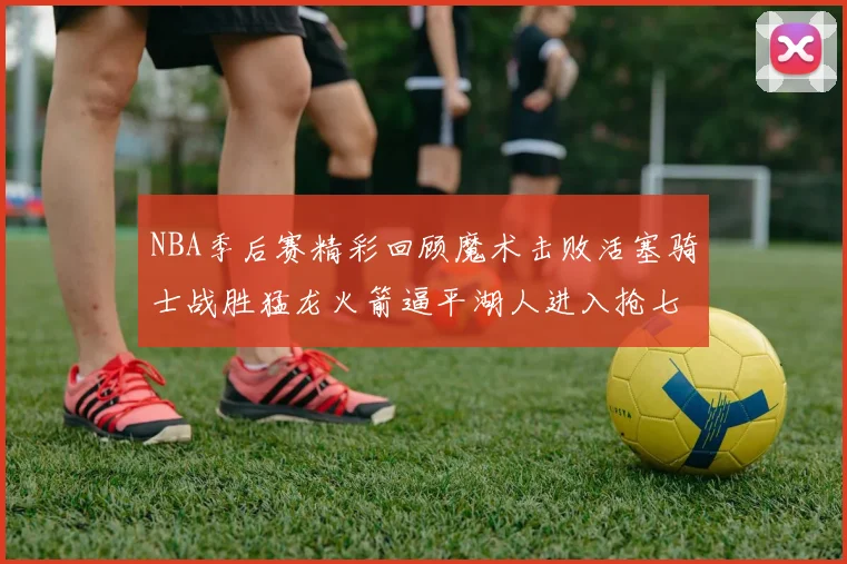 NBA季后赛精彩回顾魔术击败活塞骑士战胜猛龙火箭逼平湖人进入抢七大战