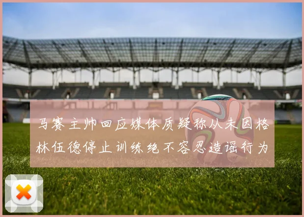 马赛主帅回应媒体质疑称从未因格林伍德停止训练绝不容忍造谣行为