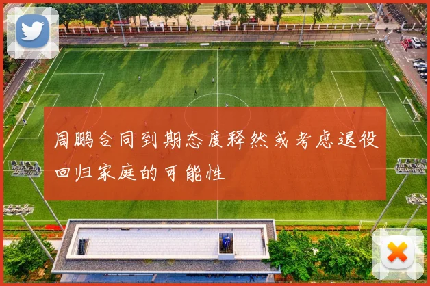 周鹏合同到期态度释然或考虑退役回归家庭的可能性