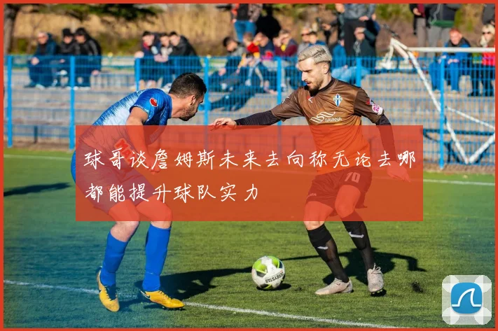 球哥谈詹姆斯未来去向称无论去哪都能提升球队实力