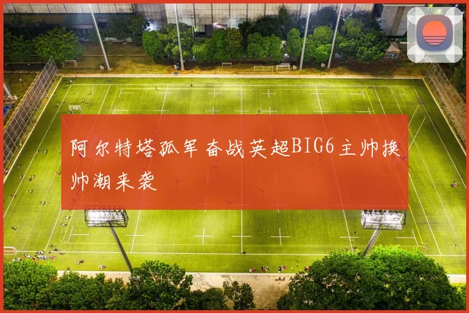 阿尔特塔孤军奋战英超BIG6主帅换帅潮来袭