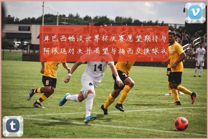 库巴西畅谈世界杯决赛愿望期待与阿根廷对决并渴望与梅西交换球衣