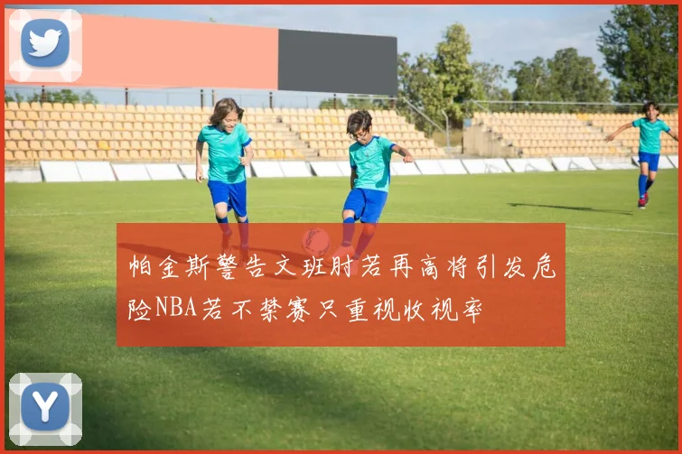 帕金斯警告文班肘若再高将引发危险NBA若不禁赛只重视收视率