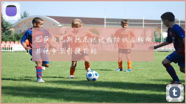 巴萨与巴斯托尼达达成协议后转向其他中卫引援目标