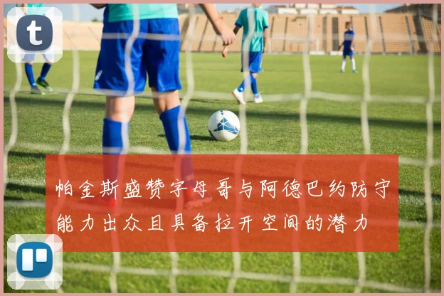 帕金斯盛赞字母哥与阿德巴约防守能力出众且具备拉开空间的潜力