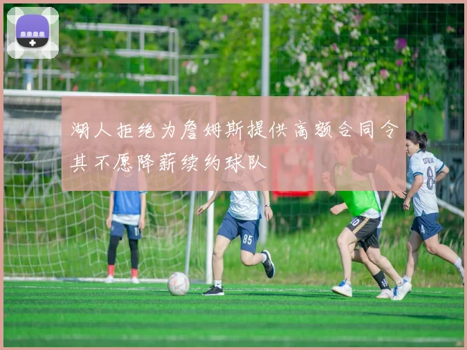 湖人拒绝为詹姆斯提供高额合同令其不愿降薪续约球队