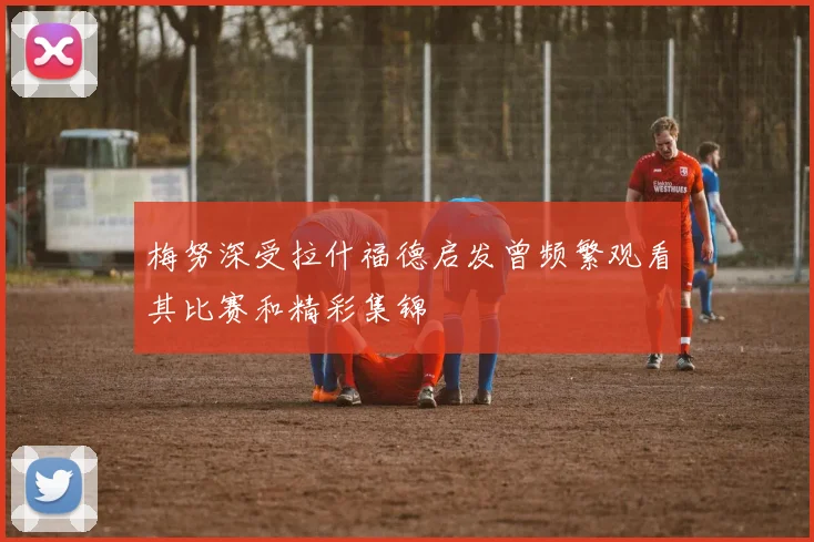 梅努深受拉什福德启发曾频繁观看其比赛和精彩集锦