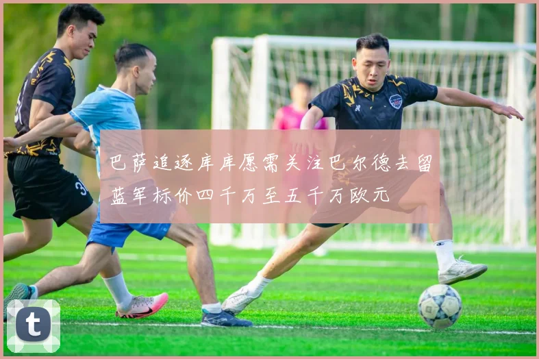 巴萨追逐库库愿需关注巴尔德去留蓝军标价四千万至五千万欧元